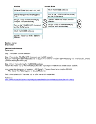 A8A6113D7A4D366390D1D14498E883F7
Section: (none)
Explanation
Explanation/Reference:
Explanation:
Step 1: Attach the SSISDB database
Step 2: Turn on the TRUSTWORTHY property and the CLR property
If you are restoring the SSISDB database to an SQL Server instance where the SSISDB catalog was never created, enable
common language runtime (clr)
Step 3: Open the master key for the SSISDB database
Restore the master key by this method if you have the original password that was used to create SSISDB.
open master key decryption by password = 'LS1Setup!' --'Password used when creating SSISDB'
Alter Master Key Add encryption by Service Master Key
Step 4: Encrypt a copy of the mater key by using the service master key
Reference:
https://docs.microsoft.com/en-us/sql/integration-services/backup-restore-and-move-the-ssis-catalog
 