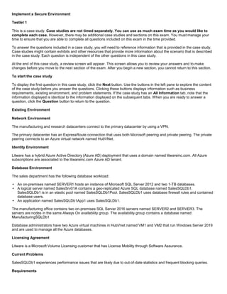 A8A6113D7A4D366390D1D14498E883F7
Implement a Secure Environment
Testlet 1
This is a case study. Case studies are not timed separately. You can use as much exam time as you would like to
complete each case. However, there may be additional case studies and sections on this exam. You must manage your
time to ensure that you are able to complete all questions included on this exam in the time provided.
To answer the questions included in a case study, you will need to reference information that is provided in the case study.
Case studies might contain exhibits and other resources that provide more information about the scenario that is described
in the case study. Each question is independent of the other questions in this case study.
At the end of this case study, a review screen will appear. This screen allows you to review your answers and to make
changes before you move to the next section of the exam. After you begin a new section, you cannot return to this section.
To start the case study
To display the first question in this case study, click the Next button. Use the buttons in the left pane to explore the content
of the case study before you answer the questions. Clicking these buttons displays information such as business
requirements, existing environment, and problem statements. If the case study has an All Information tab, note that the
information displayed is identical to the information displayed on the subsequent tabs. When you are ready to answer a
question, click the Question button to return to the question.
Existing Environment
Network Environment
The manufacturing and research datacenters connect to the primary datacenter by using a VPN.
The primary datacenter has an ExpressRoute connection that uses both Microsoft peering and private peering. The private
peering connects to an Azure virtual network named HubVNet.
Identity Environment
Litware has a hybrid Azure Active Directory (Azure AD) deployment that uses a domain named litwareinc.com. All Azure
subscriptions are associated to the litwareinc.com Azure AD tenant.
Database Environment
The sales department has the following database workload:
An on-premises named SERVER1 hosts an instance of Microsoft SQL Server 2012 and two 1-TB databases.
A logical server named SalesSrv01A contains a geo-replicated Azure SQL database named SalesSQLDb1.
SalesSQLDb1 is in an elastic pool named SalesSQLDb1Pool. SalesSQLDb1 uses database firewall rules and contained
database users.
An application named SalesSQLDb1App1 uses SalesSQLDb1.
The manufacturing office contains two on-premises SQL Server 2016 servers named SERVER2 and SERVER3. The
servers are nodes in the same Always On availability group. The availability group contains a database named
ManufacturingSQLDb1
Database administrators have two Azure virtual machines in HubVnet named VM1 and VM2 that run Windows Server 2019
and are used to manage all the Azure databases.
Licensing Agreement
Litware is a Microsoft Volume Licensing customer that has License Mobility through Software Assurance.
Current Problems
SalesSQLDb1 experiences performance issues that are likely due to out-of-date statistics and frequent blocking queries.
Requirements
 