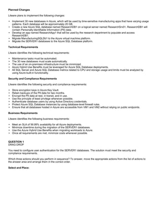 A8A6113D7A4D366390D1D14498E883F7
Planned Changes
Litware plans to implement the following changes:
Implement 30 new databases in Azure, which will be used by time-sensitive manufacturing apps that have varying usage
patterns. Each database will be approximately 20 GB.
Create a new Azure SQL database named ResearchDB1 on a logical server named ResearchSrv01. ResearchDB1 will
contain Personally Identifiable Information (PII) data.
Develop an app named ResearchApp1 that will be used by the research department to populate and access
ResearchDB1.
Migrate ManufacturingSQLDb1 to the Azure virtual machine platform.
Migrate the SERVER1 databases to the Azure SQL Database platform.
Technical Requirements
Litware identifies the following technical requirements:
Maintenance tasks must be automated.
The 30 new databases must scale automatically.
The use of an on-premises infrastructure must be minimized.
Azure Hybrid Use Benefits must be leveraged for Azure SQL Database deployments.
All SQL Server and Azure SQL Database metrics related to CPU and storage usage and limits must be analyzed by
using Azure built-in functionality.
Security and Compliance Requirements
Litware identifies the following security and compliance requirements:
Store encryption keys in Azure Key Vault.
Retain backups of the PII data for two months.
Encrypt the PII data at rest, in transit, and in use.
Use the principle of least privilege whenever possible.
Authenticate database users by using Active Directory credentials.
Protect Azure SQL Database instances by using database-level firewall rules.
Ensure that all databases hosted in Azure are accessible from VM1 and VM2 without relying on public endpoints.
Business Requirements
Litware identifies the following business requirements:
Meet an SLA of 99.99% availability for all Azure deployments.
Minimize downtime during the migration of the SERVER1 databases.
Use the Azure Hybrid Use Benefits when migrating workloads to Azure.
Once all requirements are met, minimize costs whenever possible.
QUESTION 1
DRAG DROP
You need to configure user authentication for the SERVER1 databases. The solution must meet the security and
compliance requirements.
Which three actions should you perform in sequence? To answer, move the appropriate actions from the list of actions to
the answer area and arrange them in the correct order.
Select and Place:
 