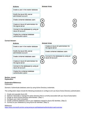 A8A6113D7A4D366390D1D14498E883F7
Correct Answer:
Section: (none)
Explanation
Explanation/Reference:
Explanation:
Scenario: Authenticate database users by using Active Directory credentials.
The configuration steps include the following procedures to configure and use Azure Active Directory authentication.
1. Create and populate Azure AD.
2. Optional: Associate or change the active directory that is currently associated with your Azure Subscription.
3. Create an Azure Active Directory administrator. (Step 1)
4. Configure your client computers.
5. Create contained database users in your database mapped to Azure AD identities. (Step 2)
6. Connect to your database by using Azure AD identities. (Step 3)
Reference:
https://docs.microsoft.com/en-us/azure/azure-sql/database/authentication-aad-overview
 