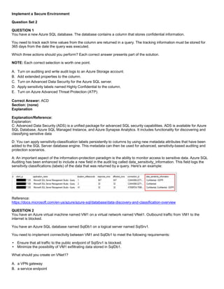 A8A6113D7A4D366390D1D14498E883F7
Implement a Secure Environment
Question Set 2
QUESTION 1
You have a new Azure SQL database. The database contains a column that stores confidential information.
You need to track each time values from the column are returned in a query. The tracking information must be stored for
365 days from the date the query was executed.
Which three actions should you perform? Each correct answer presents part of the solution.
NOTE: Each correct selection is worth one point.
A. Turn on auditing and write audit logs to an Azure Storage account.
B. Add extended properties to the column.
C. Turn on Advanced Data Security for the Azure SQL server.
D. Apply sensitivity labels named Highly Confidential to the column.
E. Turn on Azure Advanced Threat Protection (ATP).
Correct Answer: ACD
Section: (none)
Explanation
Explanation/Reference:
Explanation:
C: Advanced Data Security (ADS) is a unified package for advanced SQL security capabilities. ADS is available for Azure
SQL Database, Azure SQL Managed Instance, and Azure Synapse Analytics. It includes functionality for discovering and
classifying sensitive data
D: You can apply sensitivity-classification labels persistently to columns by using new metadata attributes that have been
added to the SQL Server database engine. This metadata can then be used for advanced, sensitivity-based auditing and
protection scenarios.
A: An important aspect of the information-protection paradigm is the ability to monitor access to sensitive data. Azure SQL
Auditing has been enhanced to include a new field in the audit log called data_sensitivity_information. This field logs the
sensitivity classifications (labels) of the data that was returned by a query. Here's an example:
Reference:
https://docs.microsoft.com/en-us/azure/azure-sql/database/data-discovery-and-classification-overview
QUESTION 2
You have an Azure virtual machine named VM1 on a virtual network named VNet1. Outbound traffic from VM1 to the
internet is blocked.
You have an Azure SQL database named SqlDb1 on a logical server named SqlSrv1.
You need to implement connectivity between VM1 and SqlDb1 to meet the following requirements:
Ensure that all traffic to the public endpoint of SqlSrv1 is blocked.
Minimize the possibility of VM1 exfiltrating data stored in SqlDb1.
What should you create on VNet1?
A. a VPN gateway
B. a service endpoint
 