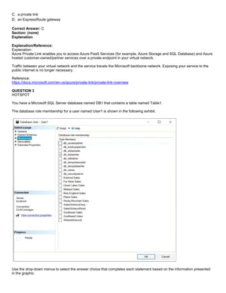 A8A6113D7A4D366390D1D14498E883F7
C. a private link
D. an ExpressRoute gateway
Correct Answer: C
Section: (none)
Explanation
Explanation/Reference:
Explanation:
Azure Private Link enables you to access Azure PaaS Services (for example, Azure Storage and SQL Database) and Azure
hosted customer-owned/partner services over a private endpoint in your virtual network.
Traffic between your virtual network and the service travels the Microsoft backbone network. Exposing your service to the
public internet is no longer necessary.
Reference:
https://docs.microsoft.com/en-us/azure/private-link/private-link-overview
QUESTION 3
HOTSPOT
You have a Microsoft SQL Server database named DB1 that contains a table named Table1.
The database role membership for a user named User1 is shown in the following exhibit.
Use the drop-down menus to select the answer choice that completes each statement based on the information presented
in the graphic.
 