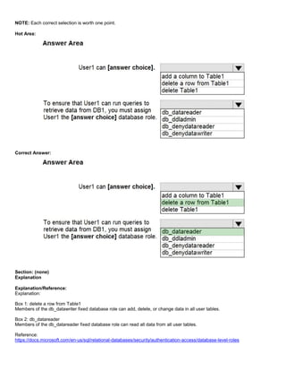 A8A6113D7A4D366390D1D14498E883F7
NOTE: Each correct selection is worth one point.
Hot Area:
Correct Answer:
Section: (none)
Explanation
Explanation/Reference:
Explanation:
Box 1: delete a row from Table1
Members of the db_datawriter fixed database role can add, delete, or change data in all user tables.
Box 2: db_datareader
Members of the db_datareader fixed database role can read all data from all user tables.
Reference:
https://docs.microsoft.com/en-us/sql/relational-databases/security/authentication-access/database-level-roles
 