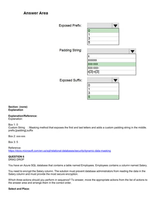 A8A6113D7A4D366390D1D14498E883F7
Section: (none)
Explanation
Explanation/Reference:
Explanation:
Box 1: 0
Custom String : Masking method that exposes the first and last letters and adds a custom padding string in the middle.
prefix,[padding],suffix
Box 2: xxx-xxx
Box 3: 5
Reference:
https://docs.microsoft.com/en-us/sql/relational-databases/security/dynamic-data-masking
QUESTION 6
DRAG DROP
You have an Azure SQL database that contains a table named Employees. Employees contains a column named Salary.
You need to encrypt the Salary column. The solution must prevent database administrators from reading the data in the
Salary column and must provide the most secure encryption.
Which three actions should you perform in sequence? To answer, move the appropriate actions from the list of actions to
the answer area and arrange them in the correct order.
Select and Place:
 