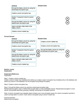 A8A6113D7A4D366390D1D14498E883F7
Correct Answer:
Section: (none)
Explanation
Explanation/Reference:
Explanation:
Step 1: Create a column master key
Create a column master key metadata entry before you create a column encryption key metadata entry in the database and
before any column in the database can be encrypted using Always Encrypted.
Step 2: Create a column encryption key.
Step 3: Encrypt the Salary column by using the randomized encryption type.
Randomized encryption uses a method that encrypts data in a less predictable manner. Randomized encryption is more
secure, but prevents searching, grouping, indexing, and joining on encrypted columns.
Note: A column encryption key metadata object contains one or two encrypted values of a column encryption key that is
used to encrypt data in a column. Each value is encrypted using a column master key.
Incorrect Answers:
Deterministic encryption.
 