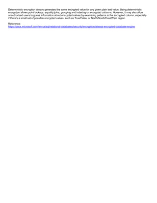 A8A6113D7A4D366390D1D14498E883F7
Deterministic encryption always generates the same encrypted value for any given plain text value. Using deterministic
encryption allows point lookups, equality joins, grouping and indexing on encrypted columns. However, it may also allow
unauthorized users to guess information about encrypted values by examining patterns in the encrypted column, especially
if there's a small set of possible encrypted values, such as True/False, or North/South/East/West region.
Reference:
https://docs.microsoft.com/en-us/sql/relational-databases/security/encryption/always-encrypted-database-engine
 