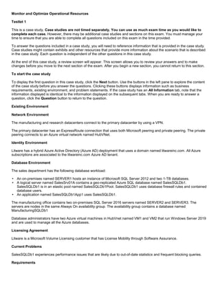 A8A6113D7A4D366390D1D14498E883F7
Monitor and Optimize Operational Resources
Testlet 1
This is a case study. Case studies are not timed separately. You can use as much exam time as you would like to
complete each case. However, there may be additional case studies and sections on this exam. You must manage your
time to ensure that you are able to complete all questions included on this exam in the time provided.
To answer the questions included in a case study, you will need to reference information that is provided in the case study.
Case studies might contain exhibits and other resources that provide more information about the scenario that is described
in the case study. Each question is independent of the other questions in this case study.
At the end of this case study, a review screen will appear. This screen allows you to review your answers and to make
changes before you move to the next section of the exam. After you begin a new section, you cannot return to this section.
To start the case study
To display the first question in this case study, click the Next button. Use the buttons in the left pane to explore the content
of the case study before you answer the questions. Clicking these buttons displays information such as business
requirements, existing environment, and problem statements. If the case study has an All Information tab, note that the
information displayed is identical to the information displayed on the subsequent tabs. When you are ready to answer a
question, click the Question button to return to the question.
Existing Environment
Network Environment
The manufacturing and research datacenters connect to the primary datacenter by using a VPN.
The primary datacenter has an ExpressRoute connection that uses both Microsoft peering and private peering. The private
peering connects to an Azure virtual network named HubVNet.
Identity Environment
Litware has a hybrid Azure Active Directory (Azure AD) deployment that uses a domain named litwareinc.com. All Azure
subscriptions are associated to the litwareinc.com Azure AD tenant.
Database Environment
The sales department has the following database workload:
An on-premises named SERVER1 hosts an instance of Microsoft SQL Server 2012 and two 1-TB databases.
A logical server named SalesSrv01A contains a geo-replicated Azure SQL database named SalesSQLDb1.
SalesSQLDb1 is in an elastic pool named SalesSQLDb1Pool. SalesSQLDb1 uses database firewall rules and contained
database users.
An application named SalesSQLDb1App1 uses SalesSQLDb1.
The manufacturing office contains two on-premises SQL Server 2016 servers named SERVER2 and SERVER3. The
servers are nodes in the same Always On availability group. The availability group contains a database named
ManufacturingSQLDb1
Database administrators have two Azure virtual machines in HubVnet named VM1 and VM2 that run Windows Server 2019
and are used to manage all the Azure databases.
Licensing Agreement
Litware is a Microsoft Volume Licensing customer that has License Mobility through Software Assurance.
Current Problems
SalesSQLDb1 experiences performance issues that are likely due to out-of-date statistics and frequent blocking queries.
Requirements
 