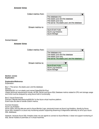 A8A6113D7A4D366390D1D14498E883F7
Correct Answer:
Section: (none)
Explanation
Explanation/Reference:
Explanation:
Box 1: The server, the elastic pool, and the database
Senario:
SalesSQLDb1 is in an elastic pool named SalesSQLDb1Pool.
Litware technical requirements include: all SQL Server and Azure SQL Database metrics related to CPU and storage usage
and limits must be analyzed by using Azure built-in functionality.
Box 2: Azure Event hubs
Scenario: Migrate ManufacturingSQLDb1 to the Azure virtual machine platform.
Event hubs are able to handle custom metrics.
Incorrect Answers:
Azure Log Analytics
Azure metric and log data are sent to Azure Monitor Logs, previously known as Azure Log Analytics, directly by Azure.
Azure SQL Analytics is a cloud only monitoring solution supporting streaming of diagnostics telemetry for all of your Azure
SQL databases.
However, because Azure SQL Analytics does not use agents to connect to Azure Monitor, it does not support monitoring of
SQL Server hosted on-premises or in virtual machines.
 