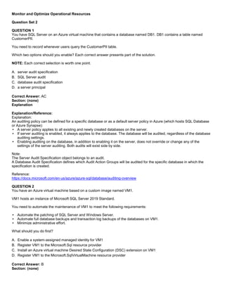 A8A6113D7A4D366390D1D14498E883F7
Monitor and Optimize Operational Resources
Question Set 2
QUESTION 1
You have SQL Server on an Azure virtual machine that contains a database named DB1. DB1 contains a table named
CustomerPII.
You need to record whenever users query the CustomerPII table.
Which two options should you enable? Each correct answer presents part of the solution.
NOTE: Each correct selection is worth one point.
A. server audit specification
B. SQL Server audit
C. database audit specification
D. a server principal
Correct Answer: AC
Section: (none)
Explanation
Explanation/Reference:
Explanation:
An auditing policy can be defined for a specific database or as a default server policy in Azure (which hosts SQL Database
or Azure Synapse):
A server policy applies to all existing and newly created databases on the server.
If server auditing is enabled, it always applies to the database. The database will be audited, regardless of the database
auditing settings.
Enabling auditing on the database, in addition to enabling it on the server, does not override or change any of the
settings of the server auditing. Both audits will exist side by side.
Note:
The Server Audit Specification object belongs to an audit.
A Database Audit Specification defines which Audit Action Groups will be audited for the specific database in which the
specification is created.
Reference:
https://docs.microsoft.com/en-us/azure/azure-sql/database/auditing-overview
QUESTION 2
You have an Azure virtual machine based on a custom image named VM1.
VM1 hosts an instance of Microsoft SQL Server 2019 Standard.
You need to automate the maintenance of VM1 to meet the following requirements:
Automate the patching of SQL Server and Windows Server.
Automate full database backups and transaction log backups of the databases on VM1.
Minimize administrative effort.
What should you do first?
A. Enable a system-assigned managed identity for VM1
B. Register VM1 to the Microsoft.Sql resource provider
C. Install an Azure virtual machine Desired State Configuration (DSC) extension on VM1
D. Register VM1 to the Microsoft.SqlVirtualMachine resource provider
Correct Answer: B
Section: (none)
 