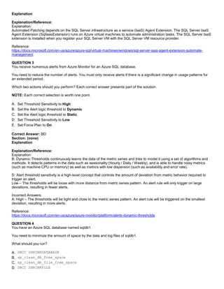 A8A6113D7A4D366390D1D14498E883F7
Explanation
Explanation/Reference:
Explanation:
Automated Patching depends on the SQL Server infrastructure as a service (IaaS) Agent Extension. The SQL Server IaaS
Agent Extension (SqlIaasExtension) runs on Azure virtual machines to automate administration tasks. The SQL Server IaaS
extension is installed when you register your SQL Server VM with the SQL Server VM resource provider.
Reference:
https://docs.microsoft.com/en-us/azure/azure-sql/virtual-machines/windows/sql-server-iaas-agent-extension-automate-
management
QUESTION 3
You receive numerous alerts from Azure Monitor for an Azure SQL database.
You need to reduce the number of alerts. You must only receive alerts if there is a significant change in usage patterns for
an extended period.
Which two actions should you perform? Each correct answer presents part of the solution.
NOTE: Each correct selection is worth one point.
A. Set Threshold Sensitivity to High
B. Set the Alert logic threshold to Dynamic
C. Set the Alert logic threshold to Static
D. Set Threshold Sensitivity to Low
E. Set Force Plan to On
Correct Answer: BD
Section: (none)
Explanation
Explanation/Reference:
Explanation:
B: Dynamic Thresholds continuously learns the data of the metric series and tries to model it using a set of algorithms and
methods. It detects patterns in the data such as seasonality (Hourly / Daily / Weekly), and is able to handle noisy metrics
(such as machine CPU or memory) as well as metrics with low dispersion (such as availability and error rate).
D: Alert threshold sensitivity is a high-level concept that controls the amount of deviation from metric behavior required to
trigger an alert.
Low – The thresholds will be loose with more distance from metric series pattern. An alert rule will only trigger on large
deviations, resulting in fewer alerts.
Incorrect Answers:
A: High – The thresholds will be tight and close to the metric series pattern. An alert rule will be triggered on the smallest
deviation, resulting in more alerts.
Reference:
https://docs.microsoft.com/en-us/azure/azure-monitor/platform/alerts-dynamic-thresholds
QUESTION 4
You have an Azure SQL database named sqldb1.
You need to minimize the amount of space by the data and log files of sqldb1.
What should you run?
A. DBCC SHRINKDATABASE
B. sp_clean_db_free_space
C. sp_clean_db_file_free_space
D. DBCC SHRINKFILE
 