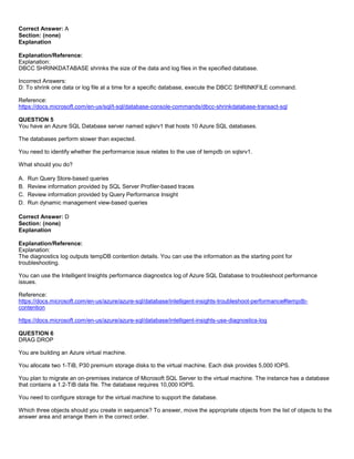 A8A6113D7A4D366390D1D14498E883F7
Correct Answer: A
Section: (none)
Explanation
Explanation/Reference:
Explanation:
DBCC SHRINKDATABASE shrinks the size of the data and log files in the specified database.
Incorrect Answers:
D: To shrink one data or log file at a time for a specific database, execute the DBCC SHRINKFILE command.
Reference:
https://docs.microsoft.com/en-us/sql/t-sql/database-console-commands/dbcc-shrinkdatabase-transact-sql
QUESTION 5
You have an Azure SQL Database server named sqlsrv1 that hosts 10 Azure SQL databases.
The databases perform slower than expected.
You need to identify whether the performance issue relates to the use of tempdb on sqlsrv1.
What should you do?
A. Run Query Store-based queries
B. Review information provided by SQL Server Profiler-based traces
C. Review information provided by Query Performance Insight
D. Run dynamic management view-based queries
Correct Answer: D
Section: (none)
Explanation
Explanation/Reference:
Explanation:
The diagnostics log outputs tempDB contention details. You can use the information as the starting point for
troubleshooting.
You can use the Intelligent Insights performance diagnostics log of Azure SQL Database to troubleshoot performance
issues.
Reference:
https://docs.microsoft.com/en-us/azure/azure-sql/database/intelligent-insights-troubleshoot-performance#tempdb-
contention
https://docs.microsoft.com/en-us/azure/azure-sql/database/intelligent-insights-use-diagnostics-log
QUESTION 6
DRAG DROP
You are building an Azure virtual machine.
You allocate two 1-TiB, P30 premium storage disks to the virtual machine. Each disk provides 5,000 IOPS.
You plan to migrate an on-premises instance of Microsoft SQL Server to the virtual machine. The instance has a database
that contains a 1.2-TiB data file. The database requires 10,000 IOPS.
You need to configure storage for the virtual machine to support the database.
Which three objects should you create in sequence? To answer, move the appropriate objects from the list of objects to the
answer area and arrange them in the correct order.
 