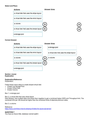 A8A6113D7A4D366390D1D14498E883F7
Select and Place:
Correct Answer:
Section: (none)
Explanation
Explanation/Reference:
Explanation:
Follow these same steps to create striped virtual disk:
Create Log Storage Pool.
Create Virtual Disk
Create Volume
Box 1: a storage pool
Box 2: a virtual disk that uses stripe layout
Disk Striping: Use multiple disks and stripe them together to get a combined higher IOPS and Throughput limit. The
combined limit per VM should be higher than the combined limits of attached premium disks.
Box 3: a volume
Reference:
https://hanu.com/hanu-how-to-striping-of-disks-for-azure-sql-server/
QUESTION 7
You have an Azure SQL database named sqldb1.
 