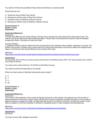 A8A6113D7A4D366390D1D14498E883F7
You need to minimize the possibility of Query Store transitioning to a read-only state.
What should you do?
A. Double the value of Data Flush interval
B. Decrease by half the value of Data Flush Interval
C. Double the value of Statistics Collection Interval
D. Decrease by half the value of Statistics Collection interval
Correct Answer: B
Section: (none)
Explanation
Explanation/Reference:
Explanation:
The Max Size (MB) limit isn't strictly enforced. Storage size is checked only when Query Store writes data to disk. This
interval is set by the Data Flush Interval (Minutes) option. If Query Store has breached the maximum size limit between
storage size checks, it transitions to read-only mode.
Incorrect Answers:
C: Statistics Collection Interval: Defines the level of granularity for the collected runtime statistic, expressed in minutes. The
default is 60 minutes. Consider using a lower value if you require finer granularity or less time to detect and mitigate issues.
Keep in mind that the value directly affects the size of Query Store data.
Reference:
https://docs.microsoft.com/en-us/sql/relational-databases/performance/best-practice-with-the-query-store
QUESTION 8
You have SQL Server 2019 on an Azure virtual machine that runs Windows Server 2019. The virtual machine has 4 vCPUs
and 28 GB of memory.
You scale up the virtual machine to 16 vCPUSs and 64 GB of memory.
You need to provide the lowest latency for tempdb.
What is the total number of data files that tempdb should contain?
A. 2
B. 4
C. 8
D. 64
Correct Answer: D
Section: (none)
Explanation
Explanation/Reference:
Explanation:
The number of files depends on the number of (logical) processors on the machine. As a general rule, if the number of
logical processors is less than or equal to eight, use the same number of data files as logical processors. If the number of
logical processors is greater than eight, use eight data files and then if contention continues, increase the number of data
files by multiples of 4 until the contention is reduced to acceptable levels or make changes to the workload/code.
Reference:
https://docs.microsoft.com/en-us/sql/relational-databases/databases/tempdb-database
QUESTION 9
HOTSPOT
You have an Azure SQL database named db1.
 