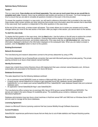 A8A6113D7A4D366390D1D14498E883F7
Optimize Query Performance
Testlet 1
This is a case study. Case studies are not timed separately. You can use as much exam time as you would like to
complete each case. However, there may be additional case studies and sections on this exam. You must manage your
time to ensure that you are able to complete all questions included on this exam in the time provided.
To answer the questions included in a case study, you will need to reference information that is provided in the case study.
Case studies might contain exhibits and other resources that provide more information about the scenario that is described
in the case study. Each question is independent of the other questions in this case study.
At the end of this case study, a review screen will appear. This screen allows you to review your answers and to make
changes before you move to the next section of the exam. After you begin a new section, you cannot return to this section.
To start the case study
To display the first question in this case study, click the Next button. Use the buttons in the left pane to explore the content
of the case study before you answer the questions. Clicking these buttons displays information such as business
requirements, existing environment, and problem statements. If the case study has an All Information tab, note that the
information displayed is identical to the information displayed on the subsequent tabs. When you are ready to answer a
question, click the Question button to return to the question.
Existing Environment
Network Environment
The manufacturing and research datacenters connect to the primary datacenter by using a VPN.
The primary datacenter has an ExpressRoute connection that uses both Microsoft peering and private peering. The private
peering connects to an Azure virtual network named HubVNet.
Identity Environment
Litware has a hybrid Azure Active Directory (Azure AD) deployment that uses a domain named litwareinc.com. All Azure
subscriptions are associated to the litwareinc.com Azure AD tenant.
Database Environment
The sales department has the following database workload:
An on-premises named SERVER1 hosts an instance of Microsoft SQL Server 2012 and two 1-TB databases.
A logical server named SalesSrv01A contains a geo-replicated Azure SQL database named SalesSQLDb1.
SalesSQLDb1 is in an elastic pool named SalesSQLDb1Pool. SalesSQLDb1 uses database firewall rules and contained
database users.
An application named SalesSQLDb1App1 uses SalesSQLDb1.
The manufacturing office contains two on-premises SQL Server 2016 servers named SERVER2 and SERVER3. The
servers are nodes in the same Always On availability group. The availability group contains a database named
ManufacturingSQLDb1
Database administrators have two Azure virtual machines in HubVnet named VM1 and VM2 that run Windows Server 2019
and are used to manage all the Azure databases.
Licensing Agreement
Litware is a Microsoft Volume Licensing customer that has License Mobility through Software Assurance.
Current Problems
SalesSQLDb1 experiences performance issues that are likely due to out-of-date statistics and frequent blocking queries.
Requirements
 