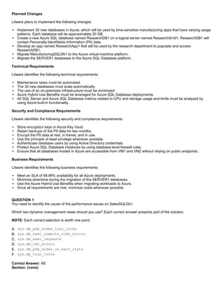 A8A6113D7A4D366390D1D14498E883F7
Planned Changes
Litware plans to implement the following changes:
Implement 30 new databases in Azure, which will be used by time-sensitive manufacturing apps that have varying usage
patterns. Each database will be approximately 20 GB.
Create a new Azure SQL database named ResearchDB1 on a logical server named ResearchSrv01. ResearchDB1 will
contain Personally Identifiable Information (PII) data.
Develop an app named ResearchApp1 that will be used by the research department to populate and access
ResearchDB1.
Migrate ManufacturingSQLDb1 to the Azure virtual machine platform.
Migrate the SERVER1 databases to the Azure SQL Database platform.
Technical Requirements
Litware identifies the following technical requirements:
Maintenance tasks must be automated.
The 30 new databases must scale automatically.
The use of an on-premises infrastructure must be minimized.
Azure Hybrid Use Benefits must be leveraged for Azure SQL Database deployments.
All SQL Server and Azure SQL Database metrics related to CPU and storage usage and limits must be analyzed by
using Azure built-in functionality.
Security and Compliance Requirements
Litware identifies the following security and compliance requirements:
Store encryption keys in Azure Key Vault.
Retain backups of the PII data for two months.
Encrypt the PII data at rest, in transit, and in use.
Use the principle of least privilege whenever possible.
Authenticate database users by using Active Directory credentials.
Protect Azure SQL Database instances by using database-level firewall rules.
Ensure that all databases hosted in Azure are accessible from VM1 and VM2 without relying on public endpoints.
Business Requirements
Litware identifies the following business requirements:
Meet an SLA of 99.99% availability for all Azure deployments.
Minimize downtime during the migration of the SERVER1 databases.
Use the Azure Hybrid Use Benefits when migrating workloads to Azure.
Once all requirements are met, minimize costs whenever possible.
QUESTION 1
You need to identify the cause of the performance issues on SalesSQLDb1.
Which two dynamic management views should you use? Each correct answer presents part of the solution.
NOTE: Each correct selection is worth one point.
A. sys.dm_pdw_nodes_tran_locks
B. sys.dm_exec_compute_node_errors
C. sys.dm_exec_requests
D. sys.dm_cdc_errors
E. sys.dm_pdw_nodes_os_wait_stats
F. sys.dm_tran_locks
Correct Answer: AE
Section: (none)
 