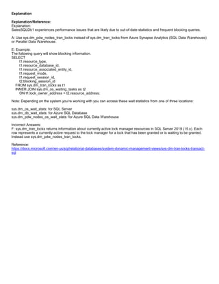 A8A6113D7A4D366390D1D14498E883F7
Explanation
Explanation/Reference:
Explanation:
SalesSQLDb1 experiences performance issues that are likely due to out-of-date statistics and frequent blocking queries.
A: Use sys.dm_pdw_nodes_tran_locks instead of sys.dm_tran_locks from Azure Synapse Analytics (SQL Data Warehouse)
or Parallel Data Warehouse.
E: Example:
The following query will show blocking information.
SELECT
t1.resource_type,
t1.resource_database_id,
t1.resource_associated_entity_id,
t1.request_mode,
t1.request_session_id,
t2.blocking_session_id
FROM sys.dm_tran_locks as t1
INNER JOIN sys.dm_os_waiting_tasks as t2
ON t1.lock_owner_address = t2.resource_address;
Note: Depending on the system you’re working with you can access these wait statistics from one of three locations:
sys.dm_os_wait_stats: for SQL Server
sys.dm_db_wait_stats: for Azure SQL Database
sys.dm_pdw_nodes_os_wait_stats: for Azure SQL Data Warehouse
Incorrect Answers:
F: sys.dm_tran_locks returns information about currently active lock manager resources in SQL Server 2019 (15.x). Each
row represents a currently active request to the lock manager for a lock that has been granted or is waiting to be granted.
Instead use sys.dm_pdw_nodes_tran_locks.
Reference:
https://docs.microsoft.com/en-us/sql/relational-databases/system-dynamic-management-views/sys-dm-tran-locks-transact-
sql
 