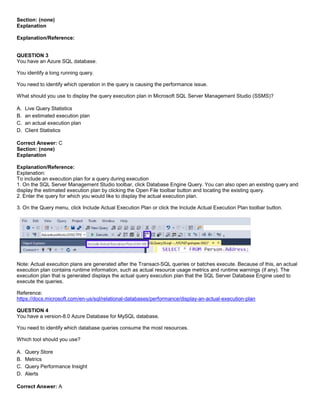 A8A6113D7A4D366390D1D14498E883F7
Section: (none)
Explanation
Explanation/Reference:
QUESTION 3
You have an Azure SQL database.
You identify a long running query.
You need to identify which operation in the query is causing the performance issue.
What should you use to display the query execution plan in Microsoft SQL Server Management Studio (SSMS)?
A. Live Query Statistics
B. an estimated execution plan
C. an actual execution plan
D. Client Statistics
Correct Answer: C
Section: (none)
Explanation
Explanation/Reference:
Explanation:
To include an execution plan for a query during execution
1. On the SQL Server Management Studio toolbar, click Database Engine Query. You can also open an existing query and
display the estimated execution plan by clicking the Open File toolbar button and locating the existing query.
2. Enter the query for which you would like to display the actual execution plan.
3. On the Query menu, click Include Actual Execution Plan or click the Include Actual Execution Plan toolbar button.
Note: Actual execution plans are generated after the Transact-SQL queries or batches execute. Because of this, an actual
execution plan contains runtime information, such as actual resource usage metrics and runtime warnings (if any). The
execution plan that is generated displays the actual query execution plan that the SQL Server Database Engine used to
execute the queries.
Reference:
https://docs.microsoft.com/en-us/sql/relational-databases/performance/display-an-actual-execution-plan
QUESTION 4
You have a version-8.0 Azure Database for MySQL database.
You need to identify which database queries consume the most resources.
Which tool should you use?
A. Query Store
B. Metrics
C. Query Performance Insight
D. Alerts
Correct Answer: A
 