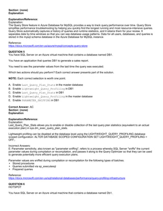 A8A6113D7A4D366390D1D14498E883F7
Section: (none)
Explanation
Explanation/Reference:
Explanation:
The Query Store feature in Azure Database for MySQL provides a way to track query performance over time. Query Store
simplifies performance troubleshooting by helping you quickly find the longest running and most resource-intensive queries.
Query Store automatically captures a history of queries and runtime statistics, and it retains them for your review. It
separates data by time windows so that you can see database usage patterns. Data for all users, databases, and queries is
stored in the mysql schema database in the Azure Database for MySQL instance.
Reference:
https://docs.microsoft.com/en-us/azure/mysql/concepts-query-store
QUESTION 5
You have SQL Server on an Azure virtual machine that contains a database named DB1.
You have an application that queries DB1 to generate a sales report.
You need to see the parameter values from the last time the query was executed.
Which two actions should you perform? Each correct answer presents part of the solution.
NOTE: Each correct selection is worth one point.
A. Enable Last_Query_Plan_Stats in the master database
B. Enable Lightweight_Query_Profiling in DB1
C. Enable Last_Query_Plan_Stats in DB1
D. Enable Lightweight_Query_Profiling in the master database
E. Enable PARAMETER_SNIFFING in DB1
Correct Answer: AC
Section: (none)
Explanation
Explanation/Reference:
Explanation:
Last_Query_Plan_Stats allows you to enable or disable collection of the last query plan statistics (equivalent to an actual
execution plan) in sys.dm_exec_query_plan_stats.
Lightweight profiling can be disabled at the database level using the LIGHTWEIGHT_QUERY_PROFILING database
scoped configuration: ALTER DATABASE SCOPED CONFIGURATION SET LIGHTWEIGHT_QUERY_PROFILING =
OFF;.
Incorrect Answers:
E: Parameter sensitivity, also known as "parameter sniffing", refers to a process whereby SQL Server "sniffs" the current
parameter values during compilation or recompilation, and passes it along to the Query Optimizer so that they can be used
to generate potentially more efficient query execution plans.
Parameter values are sniffed during compilation or recompilation for the following types of batches:
Stored procedures
Queries submitted via sp_executesql
Prepared queries
Reference:
https://docs.microsoft.com/en-us/sql/relational-databases/performance/query-profiling-infrastructure
QUESTION 6
HOTSPOT
You have SQL Server on an Azure virtual machine that contains a database named Db1.
 