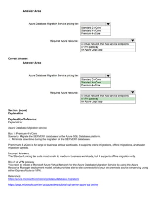 A8A6113D7A4D366390D1D14498E883F7
Correct Answer:
Section: (none)
Explanation
Explanation/Reference:
Explanation:
Azure Database Migration service
Box 1: Premium 4-VCore
Scenario: Migrate the SERVER1 databases to the Azure SQL Database platform.
Minimize downtime during the migration of the SERVER1 databases.
Premimum 4-vCore is for large or business critical workloads. It supports online migrations, offline migrations, and faster
migration speeds.
Incorrect Answers:
The Standard pricing tier suits most small- to medium- business workloads, but it supports offline migration only.
Box 2: A VPN gateway
You need to create a Microsoft Azure Virtual Network for the Azure Database Migration Service by using the Azure
Resource Manager deployment model, which provides site-to-site connectivity to your on-premises source servers by using
either ExpressRoute or VPN.
Reference:
https://azure.microsoft.com/pricing/details/database-migration/
https://docs.microsoft.com/en-us/azure/dms/tutorial-sql-server-azure-sql-online
 