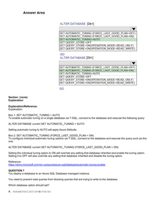 A8A6113D7A4D366390D1D14498E883F7
Section: (none)
Explanation
Explanation/Reference:
Explanation:
Box 1: SET AUTOMATIC_TUNING = AUTO
To enable automatic tuning on a single database via T-SQL, connect to the database and execute the following query:
ALTER DATABASE current SET AUTOMATIC_TUNING = AUTO
Setting automatic tuning to AUTO will apply Azure Defaults.
Box 2: SET AUTOMATIC_TUNING (FORCE_LAST_GOOD_PLAN = ON)
To configure individual automatic tuning options via T-SQL, connect to the database and execute the query such as this
one:
ALTER DATABASE current SET AUTOMATIC_TUNING (FORCE_LAST_GOOD_PLAN = ON)
Setting the individual tuning option to ON will override any setting that database inherited and enable the tuning option.
Setting it to OFF will also override any setting that database inherited and disable the tuning option.
Reference:
https://docs.microsoft.com/en-us/azure/azure-sql/database/automatic-tuning-enable
QUESTION 7
You deploy a database to an Azure SQL Database managed instance.
You need to prevent read queries from blocking queries that are trying to write to the database.
Which database option should set?
A. PARAMETERIZATION to FORCED
 