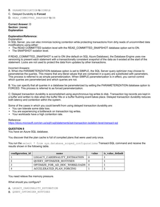 A8A6113D7A4D366390D1D14498E883F7
B. PARAMETERIZATION to SIMPLE
C. Delayed Durability to Forced
D. READ_COMMITTED_SNAPSHOT to ON
Correct Answer: D
Section: (none)
Explanation
Explanation/Reference:
Explanation:
In SQL Server, you can also minimize locking contention while protecting transactions from dirty reads of uncommitted data
modifications using either:
The READ COMMITTED isolation level with the READ_COMMITTED_SNAPSHOT database option set to ON.
The SNAPSHOT isolation level.
If READ_COMMITTED_SNAPSHOT is set to ON (the default on SQL Azure Database), the Database Engine uses row
versioning to present each statement with a transactionally consistent snapshot of the data as it existed at the start of the
statement. Locks are not used to protect the data from updates by other transactions.
Incorrect Answers:
A: When the PARAMETERIZATION database option is set to SIMPLE, the SQL Server query optimizer may choose to
parameterize the queries. This means that any literal values that are contained in a query are substituted with parameters.
This process is referred to as simple parameterization. When SIMPLE parameterization is in effect, you cannot control
which queries are parameterized and which queries are not.
B: You can specify that all queries in a database be parameterized by setting the PARAMETERIZATION database option to
FORCED. This process is referred to as forced parameterization.
C: Delayed transaction durability is accomplished using asynchronous log writes to disk. Transaction log records are kept in
a buffer and written to disk when the buffer fills or a buffer flushing event takes place. Delayed transaction durability reduces
both latency and contention within the system.
Some of the cases in which you could benefit from using delayed transaction durability are:
You can tolerate some data loss.
You are experiencing a bottleneck on transaction log writes.
Your workloads have a high contention rate.
Reference:
https://docs.microsoft.com/en-us/sql/t-sql/statements/set-transaction-isolation-level-transact-sql
QUESTION 8
You have an Azure SQL database.
You discover that the plan cache is full of compiled plans that were used only once.
You run the select * from sys.database_scoped_configurations Transact-SQL command and receive the
results shown in the following table.
You need relieve the memory pressure.
What should you configure?
A. LEGACY_CARDINALITY_ESTIMATION
B. QUERY_OPTIMIZER_HOTFIXES
 