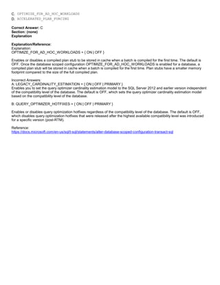 A8A6113D7A4D366390D1D14498E883F7
C. OPTIMIZE_FOR_AD_HOC_WORKLOADS
D. ACCELERATED_PLAN_FORCING
Correct Answer: C
Section: (none)
Explanation
Explanation/Reference:
Explanation:
OPTIMIZE_FOR_AD_HOC_WORKLOADS = { ON | OFF }
Enables or disables a compiled plan stub to be stored in cache when a batch is compiled for the first time. The default is
OFF. Once the database scoped configuration OPTIMIZE_FOR_AD_HOC_WORKLOADS is enabled for a database, a
compiled plan stub will be stored in cache when a batch is compiled for the first time. Plan stubs have a smaller memory
footprint compared to the size of the full compiled plan.
Incorrect Answers:
A: LEGACY_CARDINALITY_ESTIMATION = { ON | OFF | PRIMARY }
Enables you to set the query optimizer cardinality estimation model to the SQL Server 2012 and earlier version independent
of the compatibility level of the database. The default is OFF, which sets the query optimizer cardinality estimation model
based on the compatibility level of the database.
B: QUERY_OPTIMIZER_HOTFIXES = { ON | OFF | PRIMARY }
Enables or disables query optimization hotfixes regardless of the compatibility level of the database. The default is OFF,
which disables query optimization hotfixes that were released after the highest available compatibility level was introduced
for a specific version (post-RTM).
Reference:
https://docs.microsoft.com/en-us/sql/t-sql/statements/alter-database-scoped-configuration-transact-sql
 