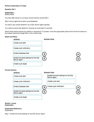 A8A6113D7A4D366390D1D14498E883F7
Perform Automation of Tasks
Question Set 1
QUESTION 1
DRAG DROP
You have SQL Server on an Azure virtual machine named SQL1.
SQL1 has an agent job to back up all databases.
You add a user named dbadmin1 as a SQL Server Agent operator.
You need to ensure that dbadmin1 receives an email alert if a job fails.
Which three actions should you perform in sequence? To answer, move the appropriate actions from the list of actions to
the answer area and arrange them in the correct order.
Select and Place:
Correct Answer:
Section: (none)
Explanation
Explanation/Reference:
Explanation:
Step 1: Enable the email settings for the SQL Server Agent.
 