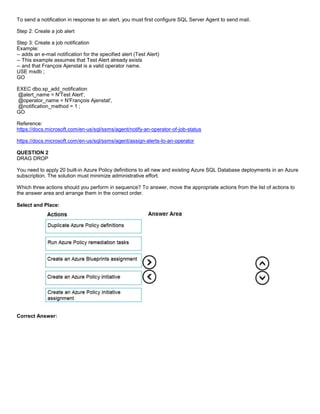 A8A6113D7A4D366390D1D14498E883F7
To send a notification in response to an alert, you must first configure SQL Server Agent to send mail.
Step 2: Create a job alert
Step 3: Create a job notification
Example:
-- adds an e-mail notification for the specified alert (Test Alert)
-- This example assumes that Test Alert already exists
-- and that François Ajenstat is a valid operator name.
USE msdb ;
GO
EXEC dbo.sp_add_notification
@alert_name = N'Test Alert',
@operator_name = N'François Ajenstat',
@notification_method = 1 ;
GO
Reference:
https://docs.microsoft.com/en-us/sql/ssms/agent/notify-an-operator-of-job-status
https://docs.microsoft.com/en-us/sql/ssms/agent/assign-alerts-to-an-operator
QUESTION 2
DRAG DROP
You need to apply 20 built-in Azure Policy definitions to all new and existing Azure SQL Database deployments in an Azure
subscription. The solution must minimize administrative effort.
Which three actions should you perform in sequence? To answer, move the appropriate actions from the list of actions to
the answer area and arrange them in the correct order.
Select and Place:
Correct Answer:
 