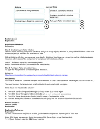 A8A6113D7A4D366390D1D14498E883F7
Section: (none)
Explanation
Explanation/Reference:
Explanation:
Step 1: Create an Azure Policy Initiative
The first step in enforcing compliance with Azure Policy is to assign a policy definition. A policy definition defines under what
condition a policy is enforced and what effect to take.
With an initiative definition, you can group several policy definitions to achieve one overarching goal. An initiative evaluates
resources within scope of the assignment for compliance to the included policies.
Step 2: Create an Azure Policy Initiative assignment
Assign the initiative definition you created in the previous step.
Step 3: Run Azure Policy remediation tasks
To apply the Policy Initiative to the existing SQL databases.
Reference:
https://docs.microsoft.com/en-us/azure/governance/policy/tutorials/create-and-manage
QUESTION 3
You have an Azure SQL Database managed instance named SQLMI1. A Microsoft SQL Server Agent job runs on SQLMI1.
You need to ensure that an automatic email notification is sent once the job completes.
What should you include in the solution?
A. From SQL Server Configuration Manager (SSMS), enable SQL Server Agent
B. From SQL Server Management Studio (SSMS), run sp_set_sqlagent_properties
C. From SQL Server Management Studio (SSMS), create a Database Mail profile
D. From the Azure portal, create an Azure Monitor action group that has an Email/SMS/Push/Voice action
Correct Answer: C
Section: (none)
Explanation
Explanation/Reference:
Explanation:
To send a notification in response to an alert, you must first configure SQL Server Agent to send mail.
Using SQL Server Management Studio; to configure SQL Server Agent to use Database Mail:
1. In Object Explorer, expand a SQL Server instance.
 