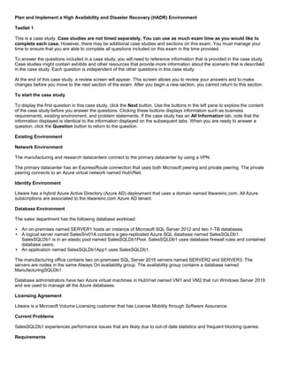 A8A6113D7A4D366390D1D14498E883F7
Plan and Implement a High Availability and Disaster Recovery (HADR) Environment
Testlet 1
This is a case study. Case studies are not timed separately. You can use as much exam time as you would like to
complete each case. However, there may be additional case studies and sections on this exam. You must manage your
time to ensure that you are able to complete all questions included on this exam in the time provided.
To answer the questions included in a case study, you will need to reference information that is provided in the case study.
Case studies might contain exhibits and other resources that provide more information about the scenario that is described
in the case study. Each question is independent of the other questions in this case study.
At the end of this case study, a review screen will appear. This screen allows you to review your answers and to make
changes before you move to the next section of the exam. After you begin a new section, you cannot return to this section.
To start the case study
To display the first question in this case study, click the Next button. Use the buttons in the left pane to explore the content
of the case study before you answer the questions. Clicking these buttons displays information such as business
requirements, existing environment, and problem statements. If the case study has an All Information tab, note that the
information displayed is identical to the information displayed on the subsequent tabs. When you are ready to answer a
question, click the Question button to return to the question.
Existing Environment
Network Environment
The manufacturing and research datacenters connect to the primary datacenter by using a VPN.
The primary datacenter has an ExpressRoute connection that uses both Microsoft peering and private peering. The private
peering connects to an Azure virtual network named HubVNet.
Identity Environment
Litware has a hybrid Azure Active Directory (Azure AD) deployment that uses a domain named litwareinc.com. All Azure
subscriptions are associated to the litwareinc.com Azure AD tenant.
Database Environment
The sales department has the following database workload:
An on-premises named SERVER1 hosts an instance of Microsoft SQL Server 2012 and two 1-TB databases.
A logical server named SalesSrv01A contains a geo-replicated Azure SQL database named SalesSQLDb1.
SalesSQLDb1 is in an elastic pool named SalesSQLDb1Pool. SalesSQLDb1 uses database firewall rules and contained
database users.
An application named SalesSQLDb1App1 uses SalesSQLDb1.
The manufacturing office contains two on-premises SQL Server 2016 servers named SERVER2 and SERVER3. The
servers are nodes in the same Always On availability group. The availability group contains a database named
ManufacturingSQLDb1
Database administrators have two Azure virtual machines in HubVnet named VM1 and VM2 that run Windows Server 2019
and are used to manage all the Azure databases.
Licensing Agreement
Litware is a Microsoft Volume Licensing customer that has License Mobility through Software Assurance.
Current Problems
SalesSQLDb1 experiences performance issues that are likely due to out-of-date statistics and frequent blocking queries.
Requirements
 