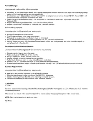 A8A6113D7A4D366390D1D14498E883F7
Planned Changes
Litware plans to implement the following changes:
Implement 30 new databases in Azure, which will be used by time-sensitive manufacturing apps that have varying usage
patterns. Each database will be approximately 20 GB.
Create a new Azure SQL database named ResearchDB1 on a logical server named ResearchSrv01. ResearchDB1 will
contain Personally Identifiable Information (PII) data.
Develop an app named ResearchApp1 that will be used by the research department to populate and access
ResearchDB1.
Migrate ManufacturingSQLDb1 to the Azure virtual machine platform.
Migrate the SERVER1 databases to the Azure SQL Database platform.
Technical Requirements
Litware identifies the following technical requirements:
Maintenance tasks must be automated.
The 30 new databases must scale automatically.
The use of an on-premises infrastructure must be minimized.
Azure Hybrid Use Benefits must be leveraged for Azure SQL Database deployments.
All SQL Server and Azure SQL Database metrics related to CPU and storage usage and limits must be analyzed by
using Azure built-in functionality.
Security and Compliance Requirements
Litware identifies the following security and compliance requirements:
Store encryption keys in Azure Key Vault.
Retain backups of the PII data for two months.
Encrypt the PII data at rest, in transit, and in use.
Use the principle of least privilege whenever possible.
Authenticate database users by using Active Directory credentials.
Protect Azure SQL Database instances by using database-level firewall rules.
Ensure that all databases hosted in Azure are accessible from VM1 and VM2 without relying on public endpoints.
Business Requirements
Litware identifies the following business requirements:
Meet an SLA of 99.99% availability for all Azure deployments.
Minimize downtime during the migration of the SERVER1 databases.
Use the Azure Hybrid Use Benefits when migrating workloads to Azure.
Once all requirements are met, minimize costs whenever possible.
QUESTION 1
HOTSPOT
You need to recommend a configuration for ManufacturingSQLDb1 after the migration to Azure. The solution must meet the
business requirements.
What should you include in the recommendation? To answer, select the appropriate options in the answer area.
NOTE: Each correct selection is worth one point.
Hot Area:
 