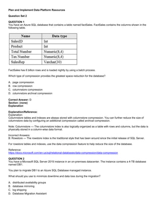 A8A6113D7A4D366390D1D14498E883F7
Plan and Implement Data Platform Resources
Question Set 2
QUESTION 1
You have an Azure SQL database that contains a table named factSales. FactSales contains the columns shown in the
following table.
FactSales has 6 billion rows and is loaded nightly by using a batch process.
Which type of compression provides the greatest space reduction for the database?
A. page compression
B. row compression
C. columnstore compression
D. columnstore archival compression
Correct Answer: D
Section: (none)
Explanation
Explanation/Reference:
Explanation:
Columnstore tables and indexes are always stored with columnstore compression. You can further reduce the size of
columnstore data by configuring an additional compression called archival compression.
Note: Columnstore — The columnstore index is also logically organized as a table with rows and columns, but the data is
physically stored in a column-wise data format.
Incorrect Answers:
B: Rowstore — The rowstore index is the traditional style that has been around since the initial release of SQL Server.
For rowstore tables and indexes, use the data compression feature to help reduce the size of the database.
Reference:
https://docs.microsoft.com/en-us/sql/relational-databases/data-compression/data-compression
QUESTION 2
You have a Microsoft SQL Server 2019 instance in an on-premises datacenter. The instance contains a 4-TB database
named DB1.
You plan to migrate DB1 to an Azure SQL Database managed instance.
What should you use to minimize downtime and data loss during the migration?
A. distributed availability groups
B. database mirroring
C. log shipping
D. Database Migration Assistant
 