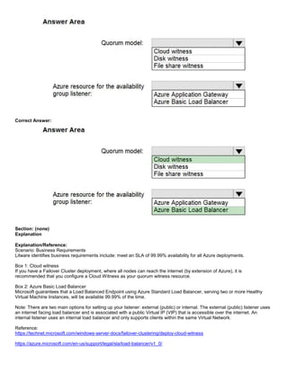 A8A6113D7A4D366390D1D14498E883F7
Correct Answer:
Section: (none)
Explanation
Explanation/Reference:
Scenario: Business Requirements
Litware identifies business requirements include: meet an SLA of 99.99% availability for all Azure deployments.
Box 1: Cloud witness
If you have a Failover Cluster deployment, where all nodes can reach the internet (by extension of Azure), it is
recommended that you configure a Cloud Witness as your quorum witness resource.
Box 2: Azure Basic Load Balancer
Microsoft guarantees that a Load Balanced Endpoint using Azure Standard Load Balancer, serving two or more Healthy
Virtual Machine Instances, will be available 99.99% of the time.
Note: There are two main options for setting up your listener: external (public) or internal. The external (public) listener uses
an internet facing load balancer and is associated with a public Virtual IP (VIP) that is accessible over the internet. An
internal listener uses an internal load balancer and only supports clients within the same Virtual Network.
Reference:
https://technet.microsoft.com/windows-server-docs/failover-clustering/deploy-cloud-witness
https://azure.microsoft.com/en-us/support/legal/sla/load-balancer/v1_0/
 