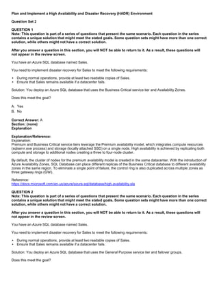 A8A6113D7A4D366390D1D14498E883F7
Plan and Implement a High Availability and Disaster Recovery (HADR) Environment
Question Set 2
QUESTION 1
Note: This question is part of a series of questions that present the same scenario. Each question in the series
contains a unique solution that might meet the stated goals. Some question sets might have more than one correct
solution, while others might not have a correct solution.
After you answer a question in this section, you will NOT be able to return to it. As a result, these questions will
not appear in the review screen.
You have an Azure SQL database named Sales.
You need to implement disaster recovery for Sales to meet the following requirements:
During normal operations, provide at least two readable copies of Sales.
Ensure that Sales remains available if a datacenter fails.
Solution: You deploy an Azure SQL database that uses the Business Critical service tier and Availability Zones.
Does this meet the goal?
A. Yes
B. No
Correct Answer: A
Section: (none)
Explanation
Explanation/Reference:
Explanation:
Premium and Business Critical service tiers leverage the Premium availability model, which integrates compute resources
(sqlservr.exe process) and storage (locally attached SSD) on a single node. High availability is achieved by replicating both
compute and storage to additional nodes creating a three to four-node cluster.
By default, the cluster of nodes for the premium availability model is created in the same datacenter. With the introduction of
Azure Availability Zones, SQL Database can place different replicas of the Business Critical database to different availability
zones in the same region. To eliminate a single point of failure, the control ring is also duplicated across multiple zones as
three gateway rings (GW).
Reference:
https://docs.microsoft.com/en-us/azure/azure-sql/database/high-availability-sla
QUESTION 2
Note: This question is part of a series of questions that present the same scenario. Each question in the series
contains a unique solution that might meet the stated goals. Some question sets might have more than one correct
solution, while others might not have a correct solution.
After you answer a question in this section, you will NOT be able to return to it. As a result, these questions will
not appear in the review screen.
You have an Azure SQL database named Sales.
You need to implement disaster recovery for Sales to meet the following requirements:
During normal operations, provide at least two readable copies of Sales.
Ensure that Sales remains available if a datacenter fails.
Solution: You deploy an Azure SQL database that uses the General Purpose service tier and failover groups.
Does this meet the goal?
 