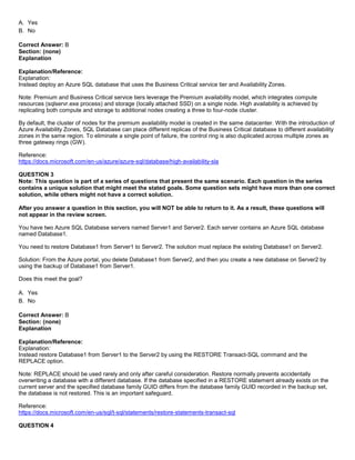 A8A6113D7A4D366390D1D14498E883F7
A. Yes
B. No
Correct Answer: B
Section: (none)
Explanation
Explanation/Reference:
Explanation:
Instead deploy an Azure SQL database that uses the Business Critical service tier and Availability Zones.
Note: Premium and Business Critical service tiers leverage the Premium availability model, which integrates compute
resources (sqlservr.exe process) and storage (locally attached SSD) on a single node. High availability is achieved by
replicating both compute and storage to additional nodes creating a three to four-node cluster.
By default, the cluster of nodes for the premium availability model is created in the same datacenter. With the introduction of
Azure Availability Zones, SQL Database can place different replicas of the Business Critical database to different availability
zones in the same region. To eliminate a single point of failure, the control ring is also duplicated across multiple zones as
three gateway rings (GW).
Reference:
https://docs.microsoft.com/en-us/azure/azure-sql/database/high-availability-sla
QUESTION 3
Note: This question is part of a series of questions that present the same scenario. Each question in the series
contains a unique solution that might meet the stated goals. Some question sets might have more than one correct
solution, while others might not have a correct solution.
After you answer a question in this section, you will NOT be able to return to it. As a result, these questions will
not appear in the review screen.
You have two Azure SQL Database servers named Server1 and Server2. Each server contains an Azure SQL database
named Database1.
You need to restore Database1 from Server1 to Server2. The solution must replace the existing Database1 on Server2.
Solution: From the Azure portal, you delete Database1 from Server2, and then you create a new database on Server2 by
using the backup of Database1 from Server1.
Does this meet the goal?
A. Yes
B. No
Correct Answer: B
Section: (none)
Explanation
Explanation/Reference:
Explanation:
Instead restore Database1 from Server1 to the Server2 by using the RESTORE Transact-SQL command and the
REPLACE option.
Note: REPLACE should be used rarely and only after careful consideration. Restore normally prevents accidentally
overwriting a database with a different database. If the database specified in a RESTORE statement already exists on the
current server and the specified database family GUID differs from the database family GUID recorded in the backup set,
the database is not restored. This is an important safeguard.
Reference:
https://docs.microsoft.com/en-us/sql/t-sql/statements/restore-statements-transact-sql
QUESTION 4
 