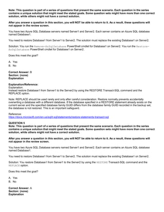 A8A6113D7A4D366390D1D14498E883F7
Note: This question is part of a series of questions that present the same scenario. Each question in the series
contains a unique solution that might meet the stated goals. Some question sets might have more than one correct
solution, while others might not have a correct solution.
After you answer a question in this section, you will NOT be able to return to it. As a result, these questions will
not appear in the review screen.
You have two Azure SQL Database servers named Server1 and Server2. Each server contains an Azure SQL database
named Database1.
You need to restore Database1 from Server1 to Server2. The solution must replace the existing Database1 on Server2.
Solution: You run the Remove-AzSqlDatabase PowerShell cmdlet for Database1 on Server2. You run the Restore-
AzSqlDatabase PowerShell cmdlet for Database1 on Server2.
Does this meet the goal?
A. Yes
B. No
Correct Answer: B
Section: (none)
Explanation
Explanation/Reference:
Explanation:
Instead restore Database1 from Server1 to the Server2 by using the RESTORE Transact-SQL command and the
REPLACE option.
Note: REPLACE should be used rarely and only after careful consideration. Restore normally prevents accidentally
overwriting a database with a different database. If the database specified in a RESTORE statement already exists on the
current server and the specified database family GUID differs from the database family GUID recorded in the backup set,
the database is not restored. This is an important safeguard.
Reference:
https://docs.microsoft.com/en-us/sql/t-sql/statements/restore-statements-transact-sql
QUESTION 5
Note: This question is part of a series of questions that present the same scenario. Each question in the series
contains a unique solution that might meet the stated goals. Some question sets might have more than one correct
solution, while others might not have a correct solution.
After you answer a question in this section, you will NOT be able to return to it. As a result, these questions will
not appear in the review screen.
You have two Azure SQL Database servers named Server1 and Server2. Each server contains an Azure SQL database
named Database1.
You need to restore Database1 from Server1 to Server2. The solution must replace the existing Database1 on Server2.
Solution: You restore Database1 from Server1 to the Server2 by using the RESTORE Transact-SQL command and the
REPLACE option.
Does this meet the goal?
A. Yes
B. No
Correct Answer: A
Section: (none)
Explanation
 