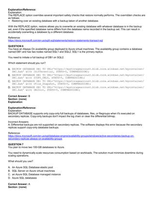 A8A6113D7A4D366390D1D14498E883F7
Explanation/Reference:
Explanation:
The REPLACE option overrides several important safety checks that restore normally performs. The overridden checks are
as follows:
Restoring over an existing database with a backup taken of another database.
With the REPLACE option, restore allows you to overwrite an existing database with whatever database is in the backup
set, even if the specified database name differs from the database name recorded in the backup set. This can result in
accidentally overwriting a database by a different database.
Reference:
https://docs.microsoft.com/en-us/sql/t-sql/statements/restore-statements-transact-sql
QUESTION 6
You have an Always On availability group deployed to Azure virtual machines. The availability group contains a database
named DB1 and has two nodes named SQL1 and SQL2. SQL1 is the primary replica.
You need to initiate a full backup of DB1 on SQL2.
Which statement should you run?
A. BACKUP DATABASE DB1 TO URL='https://mystorageaccount.blob.core.windows.net/mycontainer/
DB1.bak' with (Differential, STATS=5, COMPRESSION);
B. BACKUP DATABASE DB1 TO URL='https://mystorageaccount.blob.core.windows.net/mycontainer/
DB1.bak' with (COPY_ONLY, STATS=5, COMPRESSION);
C. BACKUP DATABASE DB1 TO URL='https://mystorageaccount.blob.core.windows.net/mycontainer/
DB1.bak' with (File_Snapshot, STATS=5, COMPRESSION);
D. BACKUP DATABASE DB1 TO URL='https://mystorageaccount.blob.core.windows.net/mycontainer/
DB1.bak' with (NoInit, STATS=5, COMPRESSION);
Correct Answer: B
Section: (none)
Explanation
Explanation/Reference:
Explanation:
BACKUP DATABASE supports only copy-only full backups of databases, files, or filegroups when it's executed on
secondary replicas. Copy-only backups don't impact the log chain or clear the differential bitmap.
Incorrect Answers:
A: Differential backups are not supported on secondary replicas. The software displays this error because the secondary
replicas support copy-only database backups.
Reference:
https://docs.microsoft.com/en-us/sql/database-engine/availability-groups/windows/active-secondaries-backup-on-
secondary-replicas-always-on-availability-groups
QUESTION 7
You plan to move two 100-GB databases to Azure.
You need to dynamically scale resources consumption based on workloads. The solution must minimize downtime during
scaling operations.
What should you use?
A. An Azure SQL Database elastic pool
B. SQL Server on Azure virtual machines
C. an Azure SQL Database managed instance
D. Azure SQL databases
Correct Answer: A
Section: (none)
 