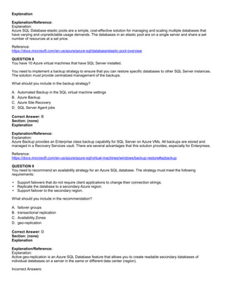 A8A6113D7A4D366390D1D14498E883F7
Explanation
Explanation/Reference:
Explanation:
Azure SQL Database elastic pools are a simple, cost-effective solution for managing and scaling multiple databases that
have varying and unpredictable usage demands. The databases in an elastic pool are on a single server and share a set
number of resources at a set price.
Reference:
https://docs.microsoft.com/en-us/azure/azure-sql/database/elastic-pool-overview
QUESTION 8
You have 10 Azure virtual machines that have SQL Server installed.
You need to implement a backup strategy to ensure that you can restore specific databases to other SQL Server instances.
The solution must provide centralized management of the backups.
What should you include in the backup strategy?
A. Automated Backup in the SQL virtual machine settings
B. Azure Backup
C. Azure Site Recovery
D. SQL Server Agent jobs
Correct Answer: B
Section: (none)
Explanation
Explanation/Reference:
Explanation:
Azure Backup provides an Enterprise class backup capability for SQL Server on Azure VMs. All backups are stored and
managed in a Recovery Services vault. There are several advantages that this solution provides, especially for Enterprises.
Reference:
https://docs.microsoft.com/en-us/azure/azure-sql/virtual-machines/windows/backup-restore#azbackup
QUESTION 9
You need to recommend an availability strategy for an Azure SQL database. The strategy must meet the following
requirements:
Support failovers that do not require client applications to change their connection strings.
Replicate the database to a secondary Azure region.
Support failover to the secondary region.
What should you include in the recommendation?
A. failover groups
B. transactional replication
C. Availability Zones
D. geo-replication
Correct Answer: D
Section: (none)
Explanation
Explanation/Reference:
Explanation:
Active geo-replication is an Azure SQL Database feature that allows you to create readable secondary databases of
individual databases on a server in the same or different data center (region).
Incorrect Answers:
 