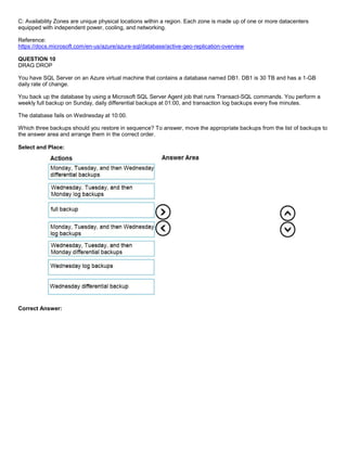 A8A6113D7A4D366390D1D14498E883F7
C: Availability Zones are unique physical locations within a region. Each zone is made up of one or more datacenters
equipped with independent power, cooling, and networking.
Reference:
https://docs.microsoft.com/en-us/azure/azure-sql/database/active-geo-replication-overview
QUESTION 10
DRAG DROP
You have SQL Server on an Azure virtual machine that contains a database named DB1. DB1 is 30 TB and has a 1-GB
daily rate of change.
You back up the database by using a Microsoft SQL Server Agent job that runs Transact-SQL commands. You perform a
weekly full backup on Sunday, daily differential backups at 01:00, and transaction log backups every five minutes.
The database fails on Wednesday at 10:00.
Which three backups should you restore in sequence? To answer, move the appropriate backups from the list of backups to
the answer area and arrange them in the correct order.
Select and Place:
Correct Answer:
 