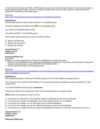 A8A6113D7A4D366390D1D14498E883F7
D: Geo-redundant storage (with GRS or GZRS) replicates your data to another physical location in the secondary region to
protect against regional outages. However, that data is available to be read only if the customer or Microsoft initiates a
failover from the primary to secondary region.
Reference:
https://docs.microsoft.com/en-us/azure/storage/common/storage-redundancy
QUESTION 12
You have SQL Server on Azure virtual machines in an availability group.
You have a database named DB1 that is NOT in the availability group.
You create a full database backup of DB1.
You need to add DB1 to the availability group.
Which restore option should you use on the secondary replica?
A. Restore with Recovery
B. Restore with Norecovery
C. Restore with Standby
Correct Answer: B
Section: (none)
Explanation
Explanation/Reference:
Explanation:
Prepare a secondary database for an Always On availability group requires two steps:
1. Restore a recent database backup of the primary database and subsequent log backups onto each server instance that
hosts the secondary replica, using RESTORE WITH NORECOVERY
2. Join the restored database to the availability group.
Reference:
https://docs.microsoft.com/en-us/sql/database-engine/availability-groups/windows/manually-prepare-a-secondary-database-
for-an-availability-group-sql-server
QUESTION 13
You are planning disaster recovery for the failover group of an Azure SQL Database managed instance.
Your company’s SLA requires that the database in the failover group become available as quickly as possible if a major
outage occurs.
You set the Read/Write failover policy to Automatic.
What are two results of the configuration? Each correct answer presents a complete solution.
NOTE: Each correct selection is worth one point.
A. In the event of a datacenter or Azure regional outage, the databases will fail over automatically.
B. In the event of an outage, the databases in the primary instance will fail over immediately.
C. In the event of an outage, you can selectively fail over individual databases.
D. In the event of an outage, you can set a different grace period to fail over each database.
E. In the event of an outage, the minimum delay for the databases to fail over in the primary instance will be one hour.
Correct Answer: AE
Section: (none)
Explanation
Explanation/Reference:
 