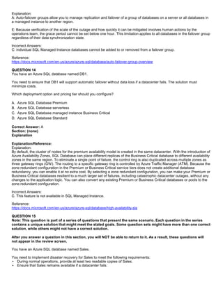 A8A6113D7A4D366390D1D14498E883F7
Explanation:
A: Auto-failover groups allow you to manage replication and failover of a group of databases on a server or all databases in
a managed instance to another region.
E: Because verification of the scale of the outage and how quickly it can be mitigated involves human actions by the
operations team, the grace period cannot be set below one hour. This limitation applies to all databases in the failover group
regardless of their data synchronization state.
Incorrect Answers:
C: individual SQL Managed Instance databases cannot be added to or removed from a failover group.
Reference:
https://docs.microsoft.com/en-us/azure/azure-sql/database/auto-failover-group-overview
QUESTION 14
You have an Azure SQL database named DB1.
You need to ensure that DB1 will support automatic failover without data loss if a datacenter fails. The solution must
minimize costs.
Which deployment option and pricing tier should you configure?
A. Azure SQL Database Premium
B. Azure SQL Database serverless
C. Azure SQL Database managed instance Business Critical
D. Azure SQL Database Standard
Correct Answer: A
Section: (none)
Explanation
Explanation/Reference:
Explanation:
By default, the cluster of nodes for the premium availability model is created in the same datacenter. With the introduction of
Azure Availability Zones, SQL Database can place different replicas of the Business Critical database to different availability
zones in the same region. To eliminate a single point of failure, the control ring is also duplicated across multiple zones as
three gateway rings (GW). The routing to a specific gateway ring is controlled by Azure Traffic Manager (ATM). Because the
zone redundant configuration in the Premium or Business Critical service tiers does not create additional database
redundancy, you can enable it at no extra cost. By selecting a zone redundant configuration, you can make your Premium or
Business Critical databases resilient to a much larger set of failures, including catastrophic datacenter outages, without any
changes to the application logic. You can also convert any existing Premium or Business Critical databases or pools to the
zone redundant configuration.
Incorrect Answers:
C. This feature is not available in SQL Managed Instance.
Reference:
https://docs.microsoft.com/en-us/azure/azure-sql/database/high-availability-sla
QUESTION 15
Note: This question is part of a series of questions that present the same scenario. Each question in the series
contains a unique solution that might meet the stated goals. Some question sets might have more than one correct
solution, while others might not have a correct solution.
After you answer a question in this section, you will NOT be able to return to it. As a result, these questions will
not appear in the review screen.
You have an Azure SQL database named Sales.
You need to implement disaster recovery for Sales to meet the following requirements:
During normal operations, provide at least two readable copies of Sales.
Ensure that Sales remains available if a datacenter fails.
 