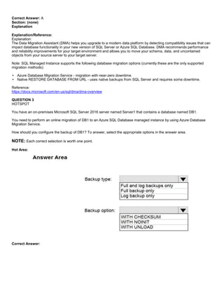 A8A6113D7A4D366390D1D14498E883F7
Correct Answer: A
Section: (none)
Explanation
Explanation/Reference:
Explanation:
The Data Migration Assistant (DMA) helps you upgrade to a modern data platform by detecting compatibility issues that can
impact database functionality in your new version of SQL Server or Azure SQL Database. DMA recommends performance
and reliability improvements for your target environment and allows you to move your schema, data, and uncontained
objects from your source server to your target server.
Note: SQL Managed Instance supports the following database migration options (currently these are the only supported
migration methods):
Azure Database Migration Service - migration with near-zero downtime.
Native RESTORE DATABASE FROM URL - uses native backups from SQL Server and requires some downtime.
Reference:
https://docs.microsoft.com/en-us/sql/dma/dma-overview
QUESTION 3
HOTSPOT
You have an on-premises Microsoft SQL Server 2016 server named Server1 that contains a database named DB1.
You need to perform an online migration of DB1 to an Azure SQL Database managed instance by using Azure Database
Migration Service.
How should you configure the backup of DB1? To answer, select the appropriate options in the answer area.
NOTE: Each correct selection is worth one point.
Hot Area:
Correct Answer:
 