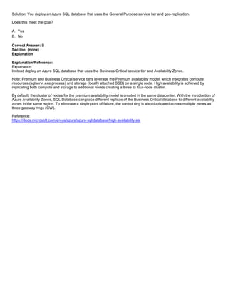 A8A6113D7A4D366390D1D14498E883F7
Solution: You deploy an Azure SQL database that uses the General Purpose service tier and geo-replication.
Does this meet the goal?
A. Yes
B. No
Correct Answer: B
Section: (none)
Explanation
Explanation/Reference:
Explanation:
Instead deploy an Azure SQL database that uses the Business Critical service tier and Availability Zones.
Note: Premium and Business Critical service tiers leverage the Premium availability model, which integrates compute
resources (sqlservr.exe process) and storage (locally attached SSD) on a single node. High availability is achieved by
replicating both compute and storage to additional nodes creating a three to four-node cluster.
By default, the cluster of nodes for the premium availability model is created in the same datacenter. With the introduction of
Azure Availability Zones, SQL Database can place different replicas of the Business Critical database to different availability
zones in the same region. To eliminate a single point of failure, the control ring is also duplicated across multiple zones as
three gateway rings (GW).
Reference:
https://docs.microsoft.com/en-us/azure/azure-sql/database/high-availability-sla
 