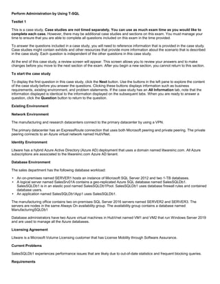 A8A6113D7A4D366390D1D14498E883F7
Perform Administration by Using T-SQL
Testlet 1
This is a case study. Case studies are not timed separately. You can use as much exam time as you would like to
complete each case. However, there may be additional case studies and sections on this exam. You must manage your
time to ensure that you are able to complete all questions included on this exam in the time provided.
To answer the questions included in a case study, you will need to reference information that is provided in the case study.
Case studies might contain exhibits and other resources that provide more information about the scenario that is described
in the case study. Each question is independent of the other questions in this case study.
At the end of this case study, a review screen will appear. This screen allows you to review your answers and to make
changes before you move to the next section of the exam. After you begin a new section, you cannot return to this section.
To start the case study
To display the first question in this case study, click the Next button. Use the buttons in the left pane to explore the content
of the case study before you answer the questions. Clicking these buttons displays information such as business
requirements, existing environment, and problem statements. If the case study has an All Information tab, note that the
information displayed is identical to the information displayed on the subsequent tabs. When you are ready to answer a
question, click the Question button to return to the question.
Existing Environment
Network Environment
The manufacturing and research datacenters connect to the primary datacenter by using a VPN.
The primary datacenter has an ExpressRoute connection that uses both Microsoft peering and private peering. The private
peering connects to an Azure virtual network named HubVNet.
Identity Environment
Litware has a hybrid Azure Active Directory (Azure AD) deployment that uses a domain named litwareinc.com. All Azure
subscriptions are associated to the litwareinc.com Azure AD tenant.
Database Environment
The sales department has the following database workload:
An on-premises named SERVER1 hosts an instance of Microsoft SQL Server 2012 and two 1-TB databases.
A logical server named SalesSrv01A contains a geo-replicated Azure SQL database named SalesSQLDb1.
SalesSQLDb1 is in an elastic pool named SalesSQLDb1Pool. SalesSQLDb1 uses database firewall rules and contained
database users.
An application named SalesSQLDb1App1 uses SalesSQLDb1.
The manufacturing office contains two on-premises SQL Server 2016 servers named SERVER2 and SERVER3. The
servers are nodes in the same Always On availability group. The availability group contains a database named
ManufacturingSQLDb1
Database administrators have two Azure virtual machines in HubVnet named VM1 and VM2 that run Windows Server 2019
and are used to manage all the Azure databases.
Licensing Agreement
Litware is a Microsoft Volume Licensing customer that has License Mobility through Software Assurance.
Current Problems
SalesSQLDb1 experiences performance issues that are likely due to out-of-date statistics and frequent blocking queries.
Requirements
 