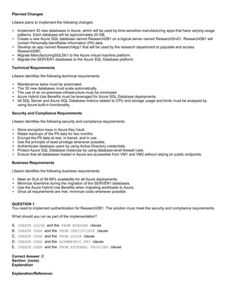 A8A6113D7A4D366390D1D14498E883F7
Planned Changes
Litware plans to implement the following changes:
Implement 30 new databases in Azure, which will be used by time-sensitive manufacturing apps that have varying usage
patterns. Each database will be approximately 20 GB.
Create a new Azure SQL database named ResearchDB1 on a logical server named ResearchSrv01. ResearchDB1 will
contain Personally Identifiable Information (PII) data.
Develop an app named ResearchApp1 that will be used by the research department to populate and access
ResearchDB1.
Migrate ManufacturingSQLDb1 to the Azure virtual machine platform.
Migrate the SERVER1 databases to the Azure SQL Database platform.
Technical Requirements
Litware identifies the following technical requirements:
Maintenance tasks must be automated.
The 30 new databases must scale automatically.
The use of an on-premises infrastructure must be minimized.
Azure Hybrid Use Benefits must be leveraged for Azure SQL Database deployments.
All SQL Server and Azure SQL Database metrics related to CPU and storage usage and limits must be analyzed by
using Azure built-in functionality.
Security and Compliance Requirements
Litware identifies the following security and compliance requirements:
Store encryption keys in Azure Key Vault.
Retain backups of the PII data for two months.
Encrypt the PII data at rest, in transit, and in use.
Use the principle of least privilege whenever possible.
Authenticate database users by using Active Directory credentials.
Protect Azure SQL Database instances by using database-level firewall rules.
Ensure that all databases hosted in Azure are accessible from VM1 and VM2 without relying on public endpoints.
Business Requirements
Litware identifies the following business requirements:
Meet an SLA of 99.99% availability for all Azure deployments.
Minimize downtime during the migration of the SERVER1 databases.
Use the Azure Hybrid Use Benefits when migrating workloads to Azure.
Once all requirements are met, minimize costs whenever possible.
QUESTION 1
You need to implement authentication for ResearchDB1. The solution must meet the security and compliance requirements.
What should you run as part of the implementation?
A. CREATE LOGIN and the FROM WINDOWS clause
B. CREATE USER and the FROM CERTIFICATE clause
C. CREATE USER and the FROM LOGIN clause
D. CREATE USER and the ASYMMETRIC KEY clause
E. CREATE USER and the FROM EXTERNAL PROVIDER clause
Correct Answer: E
Section: (none)
Explanation
Explanation/Reference:
 