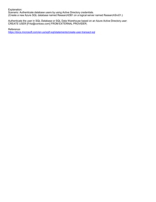 A8A6113D7A4D366390D1D14498E883F7
Explanation:
Scenario: Authenticate database users by using Active Directory credentials.
(Create a new Azure SQL database named ResearchDB1 on a logical server named ResearchSrv01.)
Authenticate the user in SQL Database or SQL Data Warehouse based on an Azure Active Directory user:
CREATE USER [Fritz@contoso.com] FROM EXTERNAL PROVIDER;
Reference:
https://docs.microsoft.com/en-us/sql/t-sql/statements/create-user-transact-sql
 