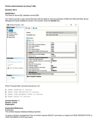 A8A6113D7A4D366390D1D14498E883F7
Perform Administration by Using T-SQL
Question Set 2
QUESTION 1
You have an Azure SQL database named DB3.
You need to provide a user named DevUser with the ability to view the properties of DB3 from Microsoft SQL Server
Management Studio (SSMS) as shown in the exhibit. (Click the Exhibit tab.)
Which Transact-SQL command should you run?
A. GRANT SHOWPLAN TO DevUser
B. GRANT VIEW DEFINITION TO DevUser
C. GRANT VIEW DATABASE STATE TO DevUser
D. GRANT SELECT TO DevUser
Correct Answer: C
Section: (none)
Explanation
Explanation/Reference:
Explanation:
The exhibits displays Database [State] properties.
To query a dynamic management view or function requires SELECT permission on object and VIEW SERVER STATE or
VIEW DATABASE STATE permission.
 