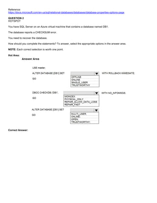 A8A6113D7A4D366390D1D14498E883F7
Reference:
https://docs.microsoft.com/en-us/sql/relational-databases/databases/database-properties-options-page
QUESTION 2
HOTSPOT
You have SQL Server on an Azure virtual machine that contains a database named DB1.
The database reports a CHECKSUM error.
You need to recover the database.
How should you complete the statements? To answer, select the appropriate options in the answer area.
NOTE: Each correct selection is worth one point.
Hot Area:
Correct Answer:
 