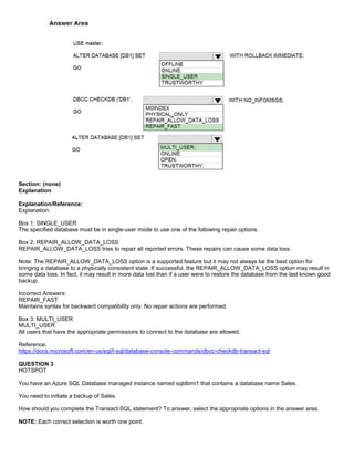 A8A6113D7A4D366390D1D14498E883F7
Section: (none)
Explanation
Explanation/Reference:
Explanation:
Box 1: SINGLE_USER
The specified database must be in single-user mode to use one of the following repair options.
Box 2: REPAIR_ALLOW_DATA_LOSS
REPAIR_ALLOW_DATA_LOSS tries to repair all reported errors. These repairs can cause some data loss.
Note: The REPAIR_ALLOW_DATA_LOSS option is a supported feature but it may not always be the best option for
bringing a database to a physically consistent state. If successful, the REPAIR_ALLOW_DATA_LOSS option may result in
some data loss. In fact, it may result in more data lost than if a user were to restore the database from the last known good
backup.
Incorrect Answers:
REPAIR_FAST
Maintains syntax for backward compatibility only. No repair actions are performed.
Box 3: MULTI_USER
MULTI_USER
All users that have the appropriate permissions to connect to the database are allowed.
Reference:
https://docs.microsoft.com/en-us/sql/t-sql/database-console-commands/dbcc-checkdb-transact-sql
QUESTION 3
HOTSPOT
You have an Azure SQL Database managed instance named sqldbmi1 that contains a database name Sales.
You need to initiate a backup of Sales.
How should you complete the Transact-SQL statement? To answer, select the appropriate options in the answer area.
NOTE: Each correct selection is worth one point.
 