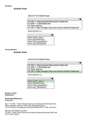A8A6113D7A4D366390D1D14498E883F7
Hot Area:
Correct Answer:
Section: (none)
Explanation
Explanation/Reference:
Explanation:
Box 1: TO URL = 'https://storage1.blob.core.windows.net/blob1/Sales.bak'
Native database backup in Azure SQL Managed Instance.
You can backup any database using standard BACKUP T-SQL command:
BACKUP DATABASE tpcc2501
TO URL = 'https://myacc.blob.core.windows.net/testcontainer/tpcc2501.bak'
WITH COPY_ONLY
 